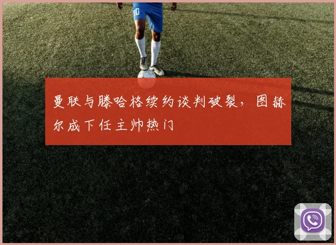 曼联与滕哈格续约谈判破裂，图赫尔成下任主帅热门