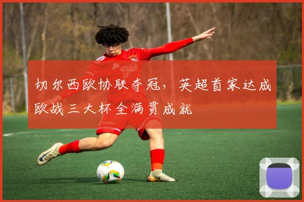 切尔西欧协联夺冠,英超首家达成欧战三大杯全满贯成就
