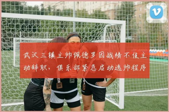 武汉三镇主帅佩德罗因战绩不佳主动辞职，俱乐部紧急启动选帅程序